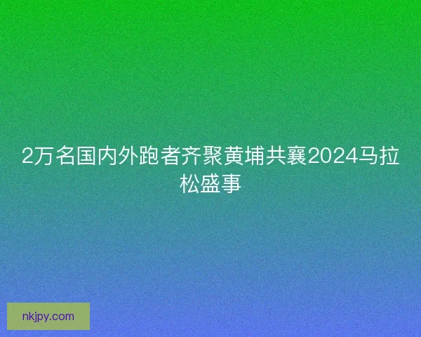 2万名国内外跑者齐聚黄埔共襄2024马拉松盛事
