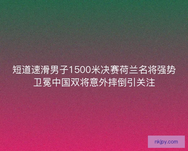 短道速滑男子1500米决赛荷兰名将强势卫冕中国双将意外摔倒引关注