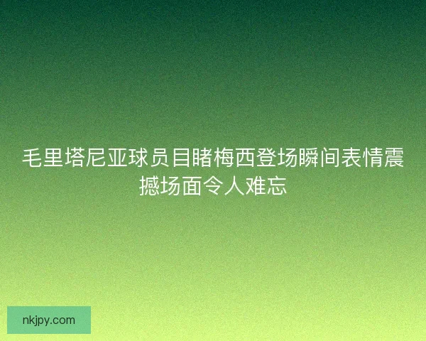 毛里塔尼亚球员目睹梅西登场瞬间表情震撼场面令人难忘