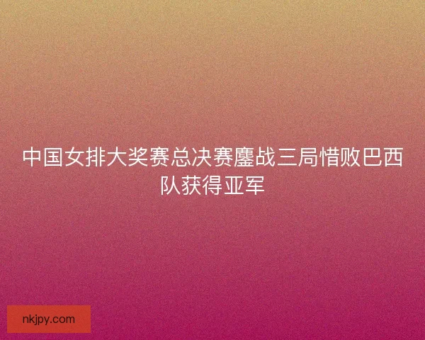 中国女排大奖赛总决赛鏖战三局惜败巴西队获得亚军