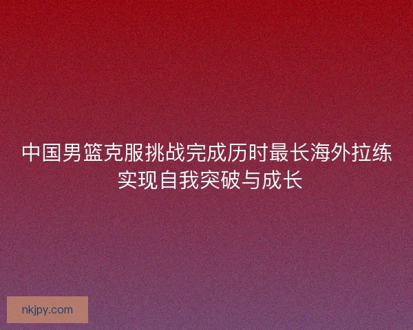 中国男篮克服挑战完成历时最长海外拉练 实现自我突破与成长