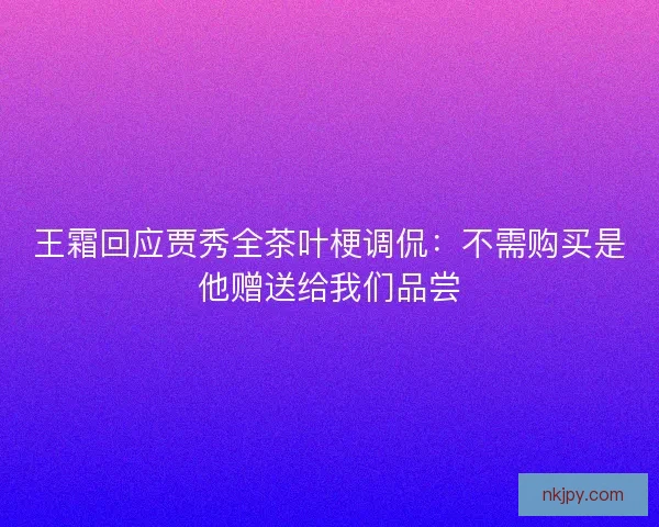 王霜回应贾秀全茶叶梗调侃：不需购买是他赠送给我们品尝